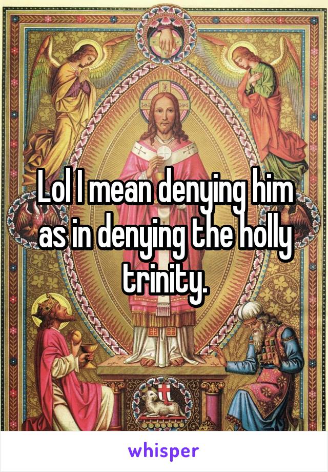 Lol I mean denying him as in denying the holly trinity.