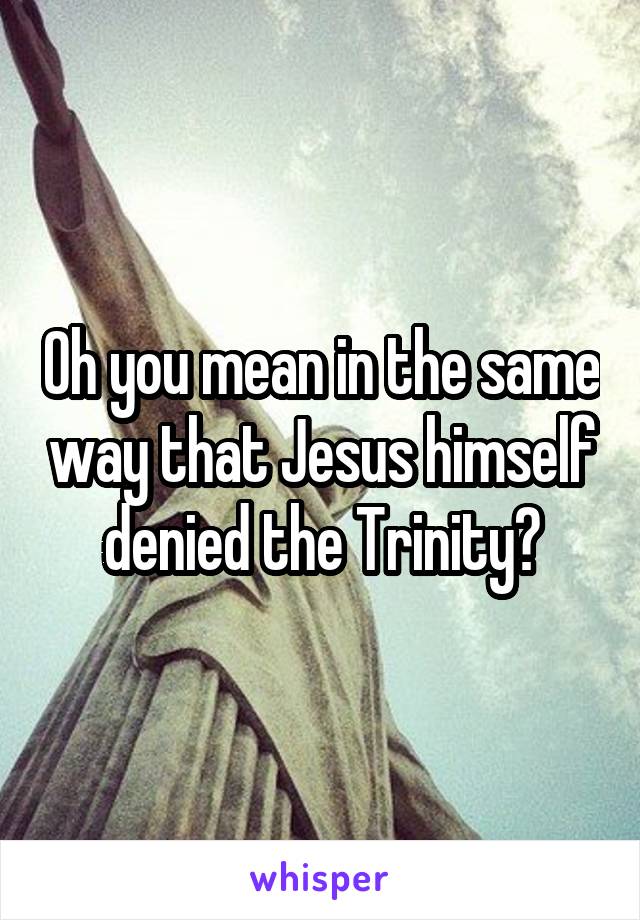 Oh you mean in the same way that Jesus himself denied the Trinity?