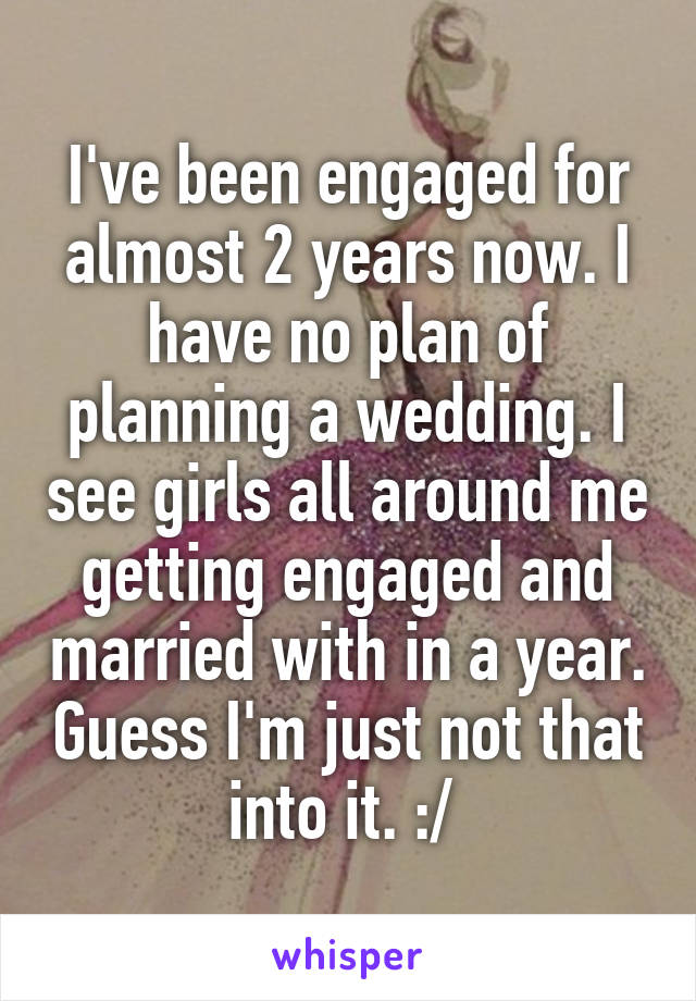 I've been engaged for almost 2 years now. I have no plan of planning a wedding. I see girls all around me getting engaged and married with in a year. Guess I'm just not that into it. :/ 