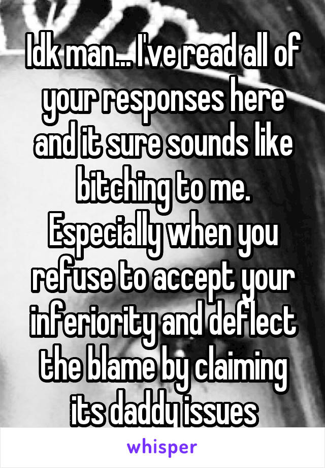 Idk man... I've read all of your responses here and it sure sounds like bitching to me. Especially when you refuse to accept your inferiority and deflect the blame by claiming its daddy issues