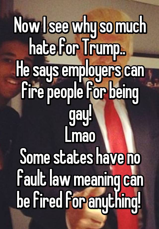 Now I see why so much hate for Trump..  
He says employers can fire people for being gay!
Lmao
Some states have no fault law meaning can be fired for anything! 