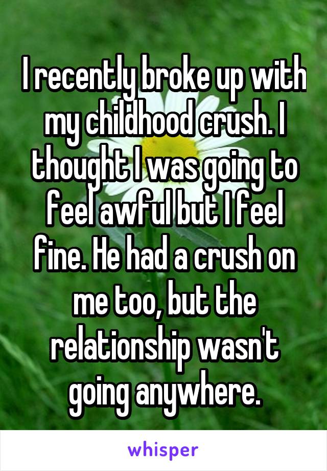 I recently broke up with my childhood crush. I thought I was going to feel awful but I feel fine. He had a crush on me too, but the relationship wasn't going anywhere.