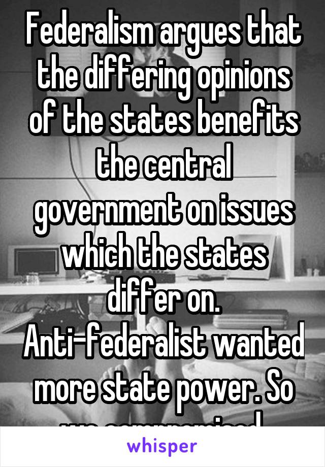 Federalism argues that the differing opinions of the states benefits the central government on issues which the states differ on. Anti-federalist wanted more state power. So we compromised 