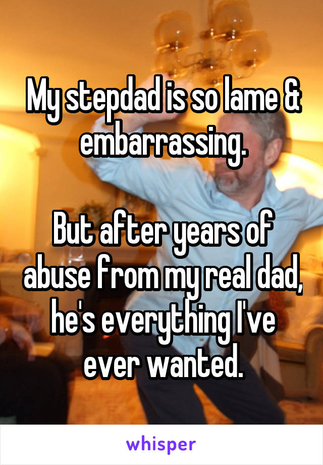 My stepdad is so lame & embarrassing.

But after years of abuse from my real dad, he's everything I've ever wanted.