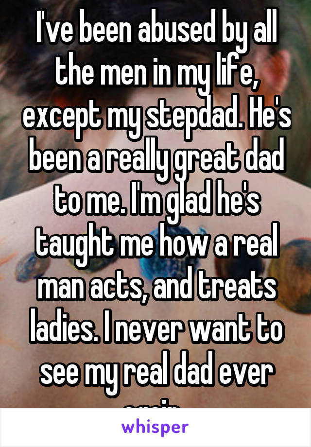 I've been abused by all the men in my life, except my stepdad. He's been a really great dad to me. I'm glad he's taught me how a real man acts, and treats ladies. I never want to see my real dad ever again. 