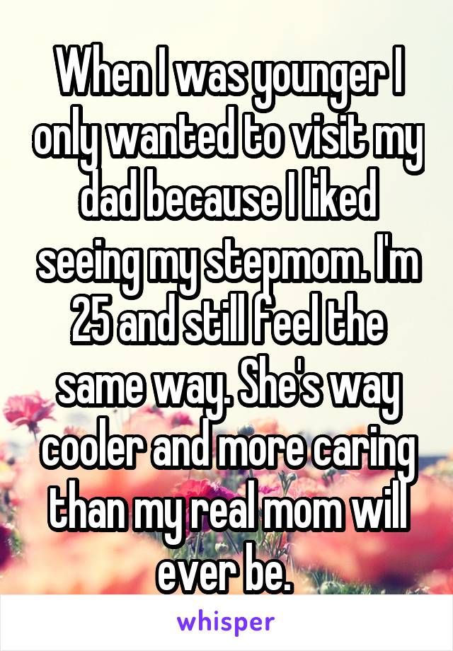 When I was younger I only wanted to visit my dad because I liked seeing my stepmom. I'm 25 and still feel the same way. She's way cooler and more caring than my real mom will ever be. 