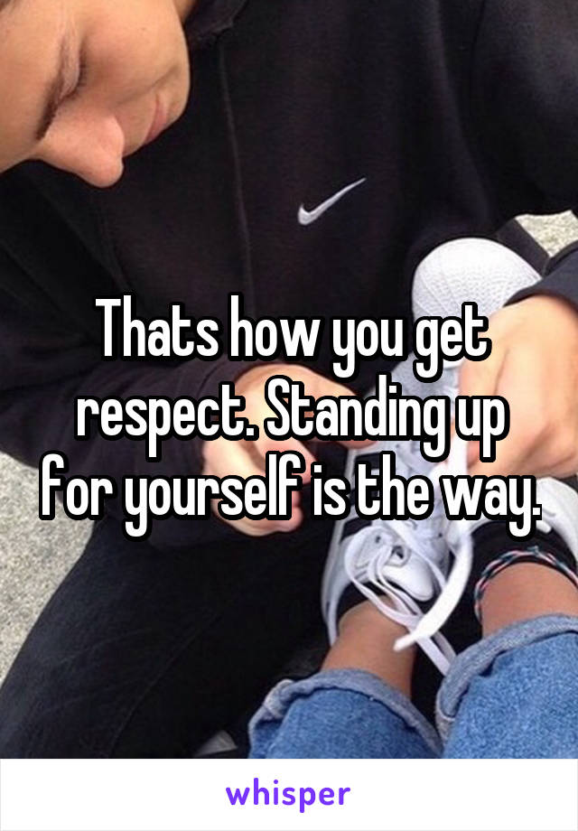 Thats how you get respect. Standing up for yourself is the way.