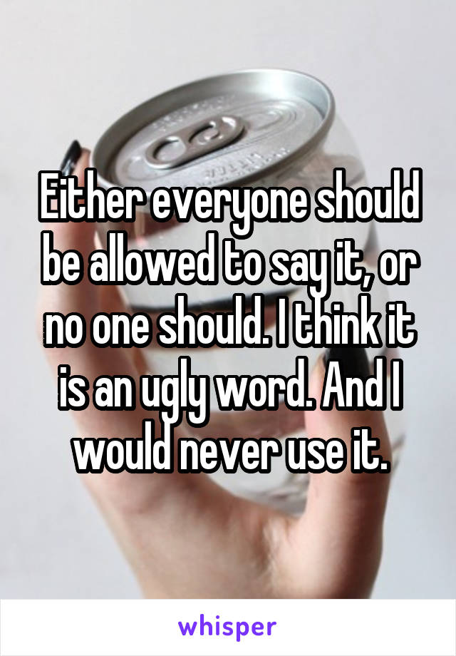 Either everyone should be allowed to say it, or no one should. I think it is an ugly word. And I would never use it.