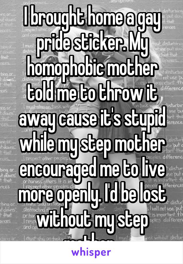 I brought home a gay pride sticker. My homophobic mother told me to throw it away cause it's stupid while my step mother encouraged me to live more openly. I'd be lost without my step mother. 