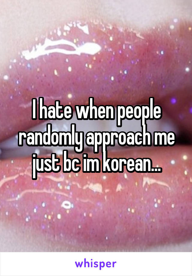 I hate when people randomly approach me just bc im korean...