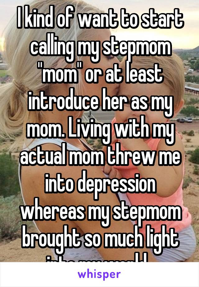 I kind of want to start calling my stepmom "mom" or at least introduce her as my mom. Living with my actual mom threw me into depression whereas my stepmom brought so much light into my world. 