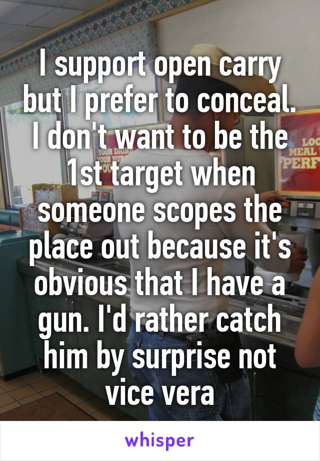 I support open carry but I prefer to conceal. I don't want to be the 1st target when someone scopes the place out because it's obvious that I have a gun. I'd rather catch him by surprise not vice vera