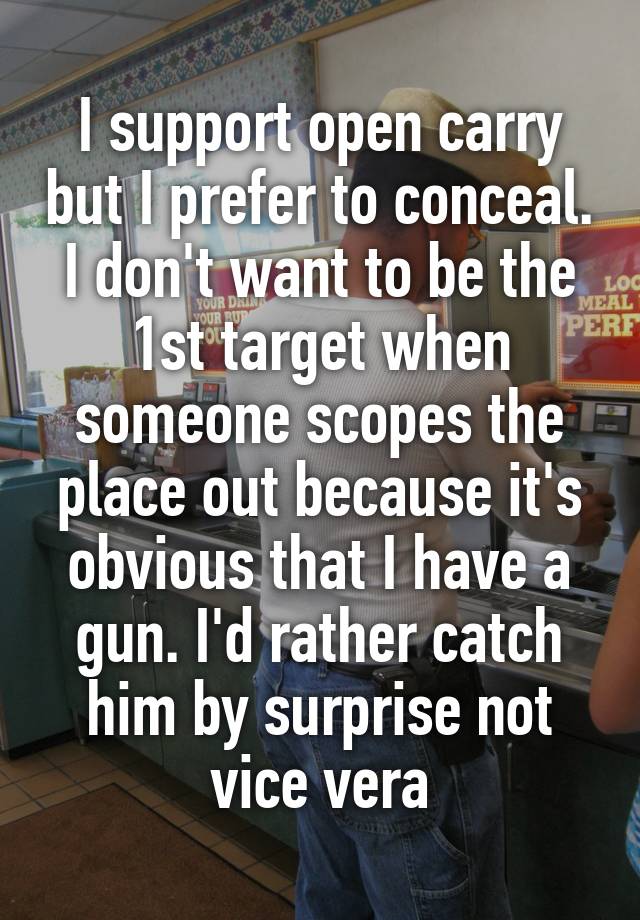 I support open carry but I prefer to conceal. I don't want to be the 1st target when someone scopes the place out because it's obvious that I have a gun. I'd rather catch him by surprise not vice vera