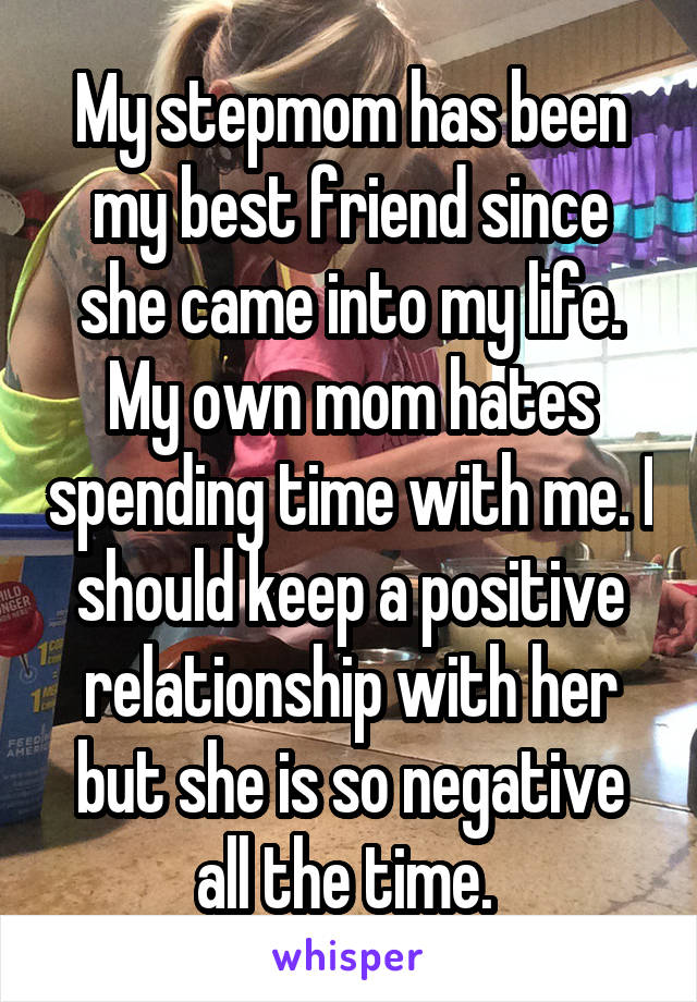 My stepmom has been my best friend since she came into my life. My own mom hates spending time with me. I should keep a positive relationship with her but she is so negative all the time. 