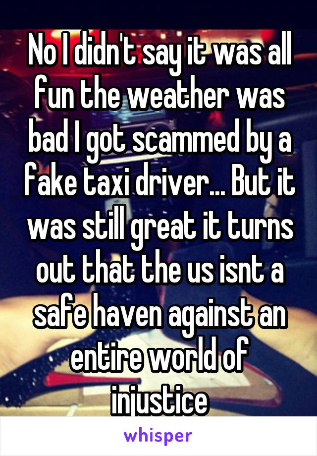 No I didn't say it was all fun the weather was bad I got scammed by a fake taxi driver... But it was still great it turns out that the us isnt a safe haven against an entire world of injustice