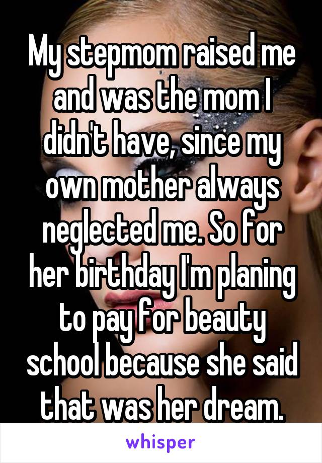My stepmom raised me and was the mom I didn't have, since my own mother always neglected me. So for her birthday I'm planing to pay for beauty school because she said that was her dream.