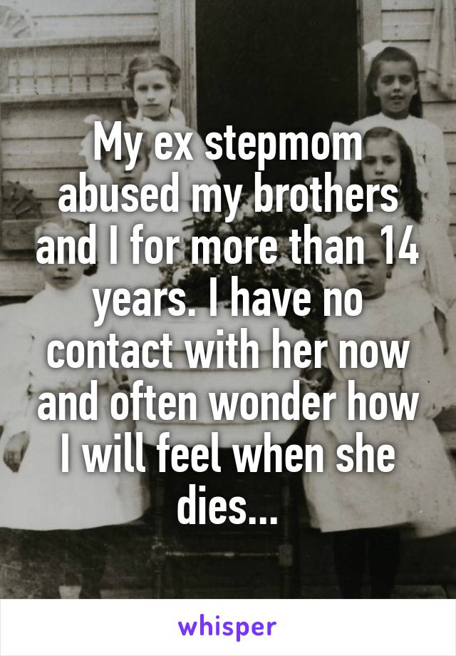 My ex stepmom abused my brothers and I for more than 14 years. I have no contact with her now and often wonder how I will feel when she dies...