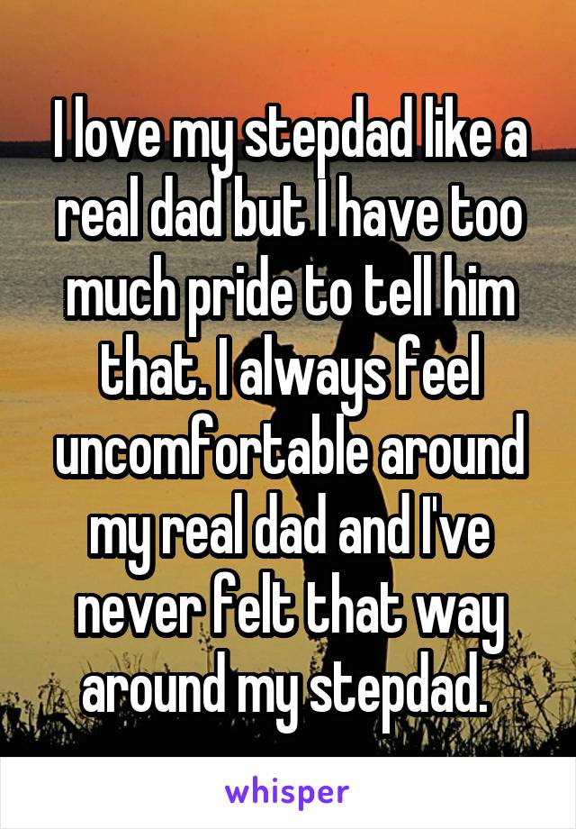 I love my stepdad like a real dad but I have too much pride to tell him that. I always feel uncomfortable around my real dad and I've never felt that way around my stepdad. 