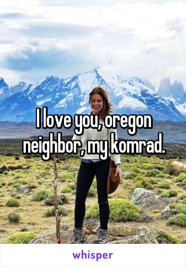 I love you, oregon neighbor, my komrad.