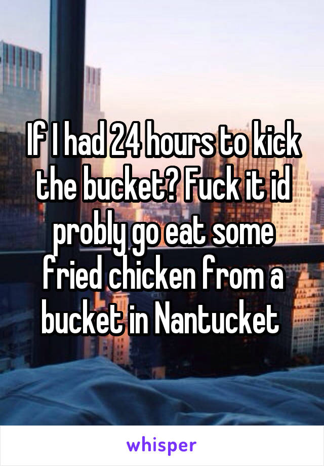 If I had 24 hours to kick the bucket? Fuck it id probly go eat some fried chicken from a bucket in Nantucket 