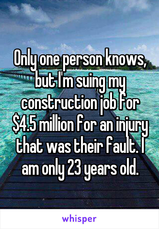 Only one person knows, but I'm suing my construction job for $4.5 million for an injury that was their fault. I am only 23 years old.
