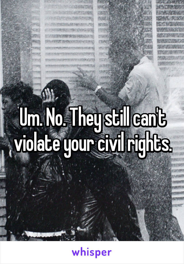 Um. No. They still can't violate your civil rights.