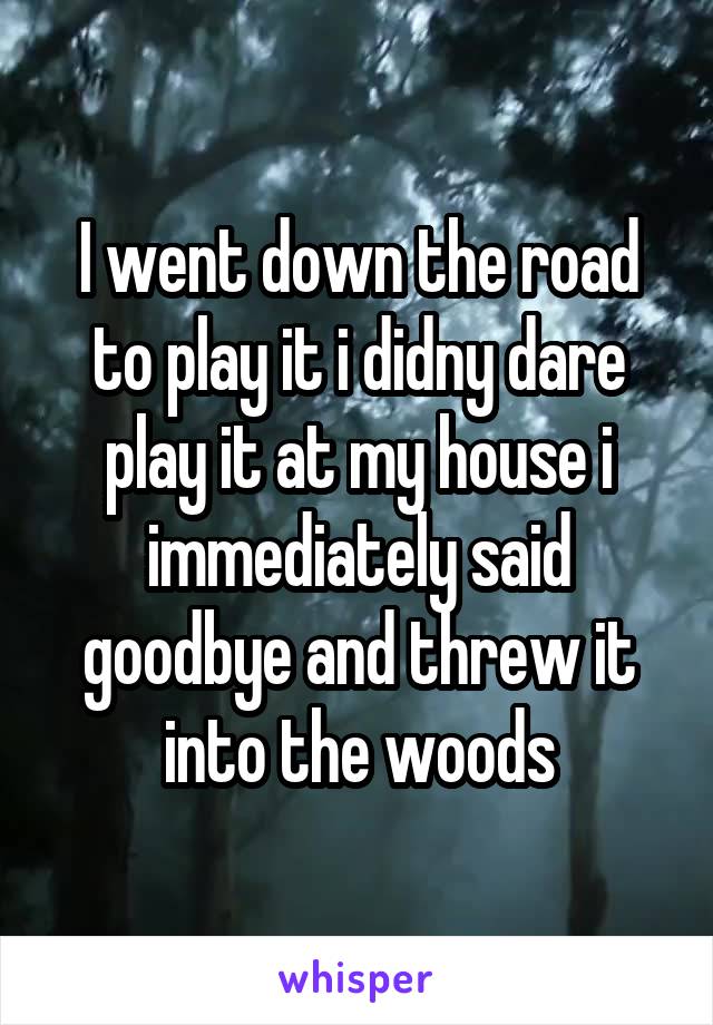 I went down the road to play it i didny dare play it at my house i immediately said goodbye and threw it into the woods