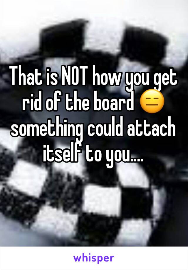 That is NOT how you get rid of the board 😑 something could attach itself to you....