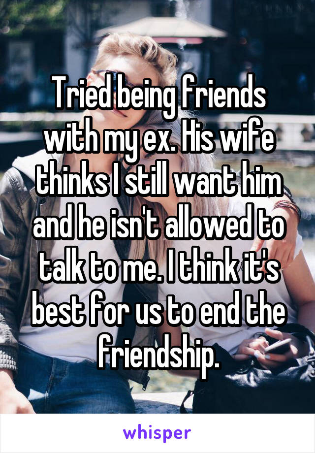 Tried being friends with my ex. His wife thinks I still want him and he isn't allowed to talk to me. I think it's best for us to end the friendship.
