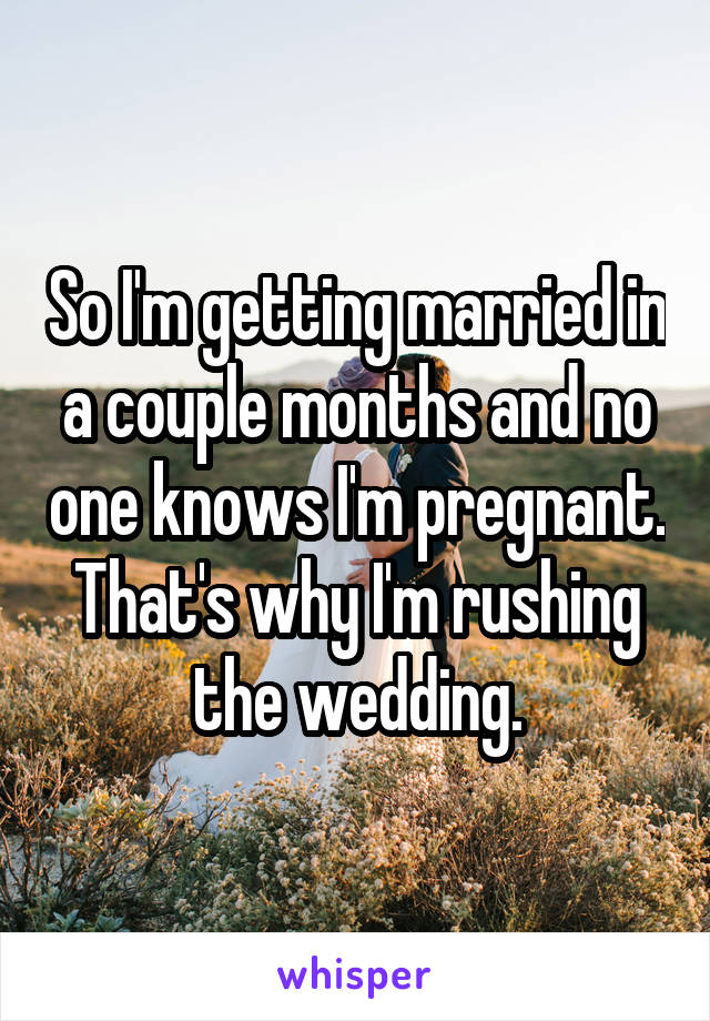 So I'm getting married in a couple months and no one knows I'm pregnant. That's why I'm rushing the wedding.