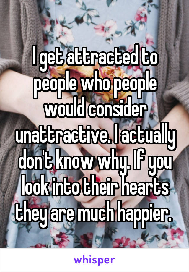 I get attracted to people who people would consider unattractive. I actually don't know why. If you look into their hearts they are much happier. 