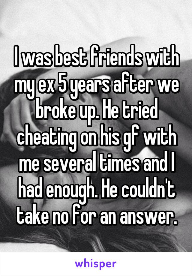 I was best friends with my ex 5 years after we broke up. He tried cheating on his gf with me several times and I had enough. He couldn't take no for an answer.