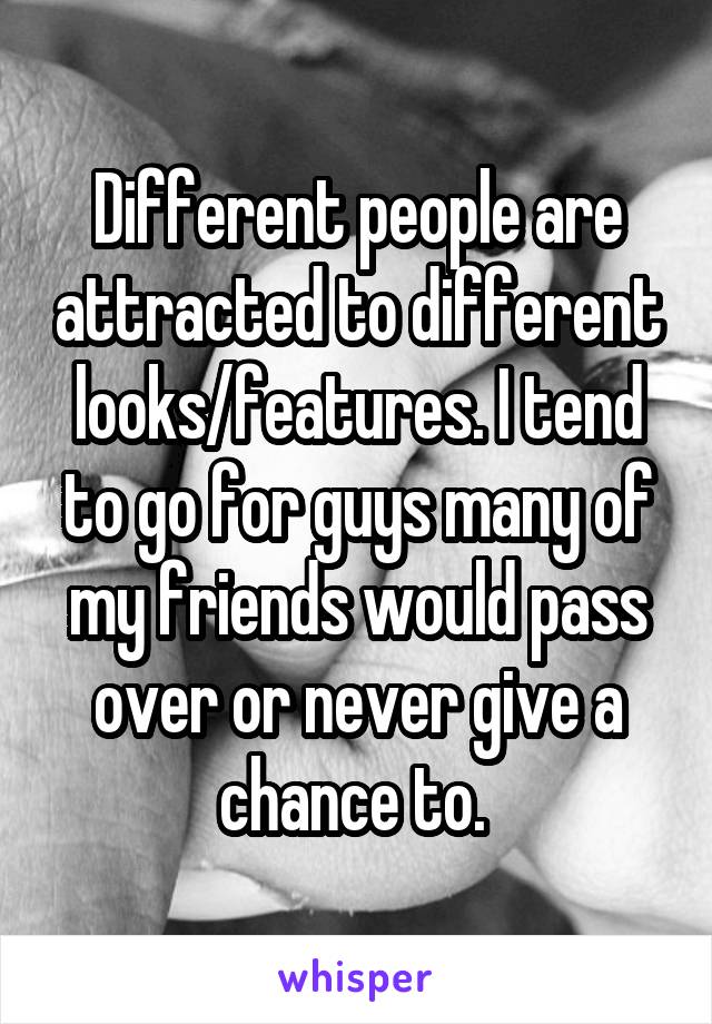 Different people are attracted to different looks/features. I tend to go for guys many of my friends would pass over or never give a chance to. 