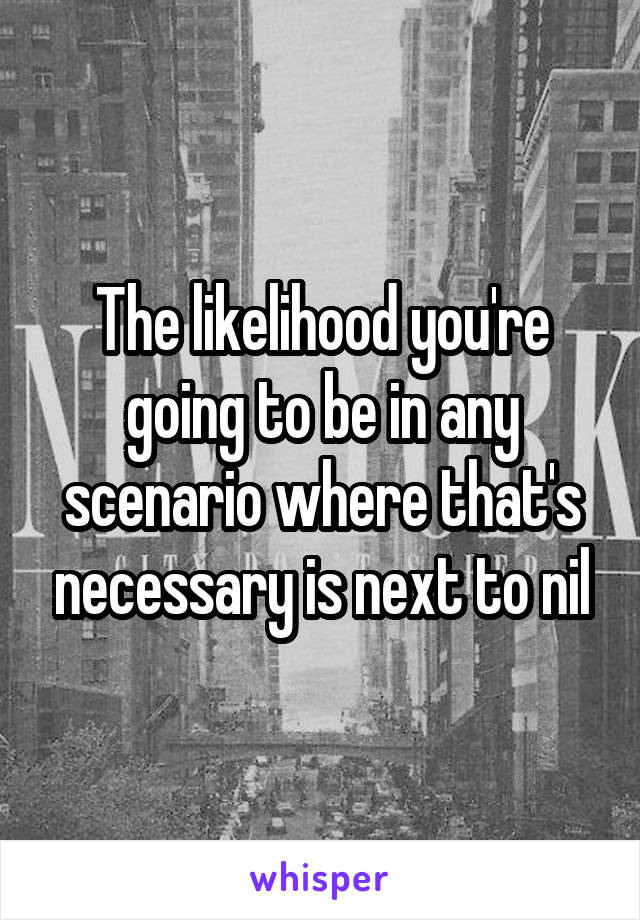 The likelihood you're going to be in any scenario where that's necessary is next to nil