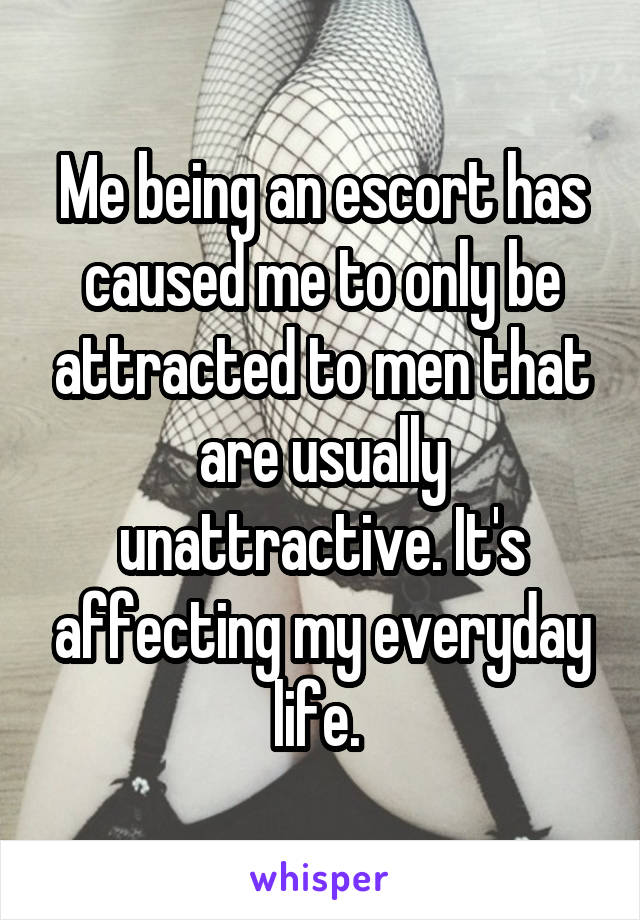 Me being an escort has caused me to only be attracted to men that are usually unattractive. It's affecting my everyday life. 