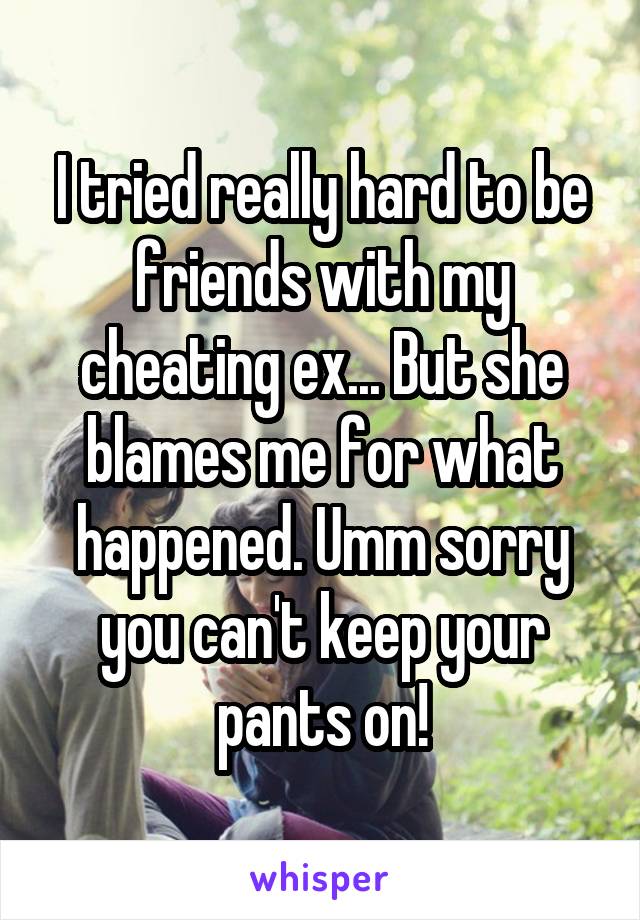I tried really hard to be friends with my cheating ex... But she blames me for what happened. Umm sorry you can't keep your pants on!