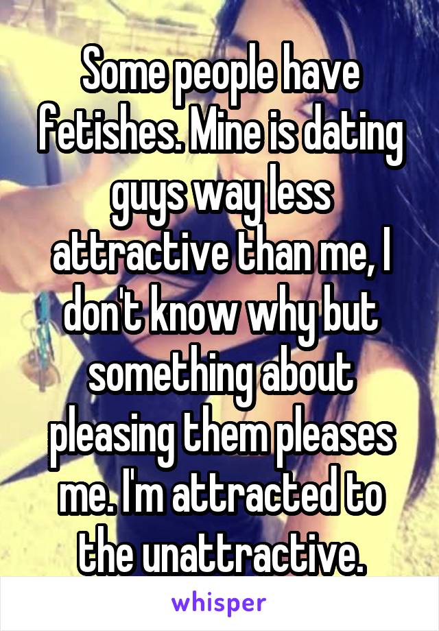Some people have fetishes. Mine is dating guys way less attractive than me, I don't know why but something about pleasing them pleases me. I'm attracted to the unattractive.