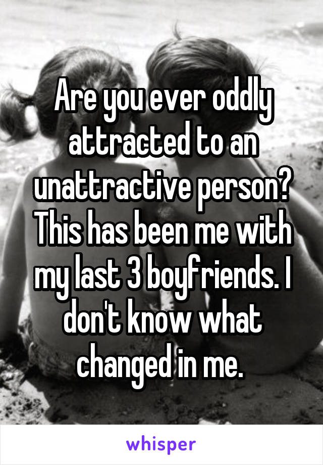 Are you ever oddly attracted to an unattractive person? This has been me with my last 3 boyfriends. I don't know what changed in me. 