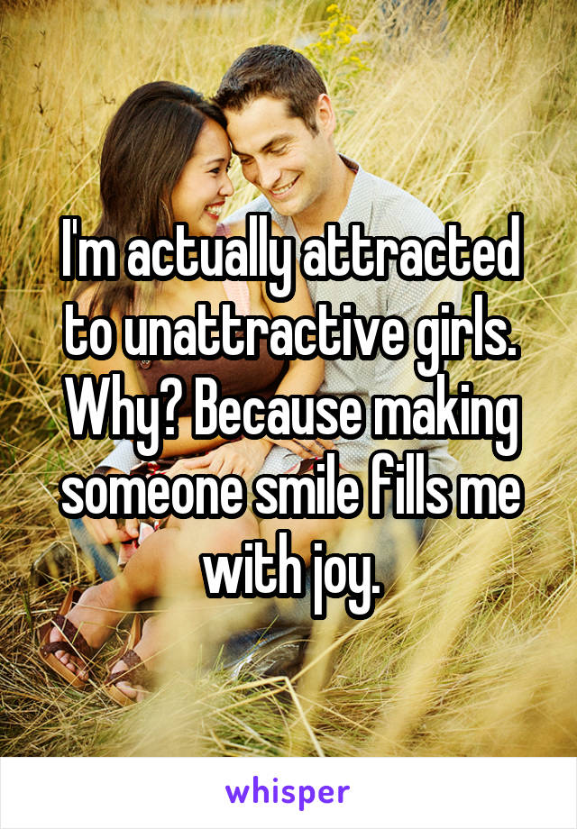 I'm actually attracted to unattractive girls. Why? Because making someone smile fills me with joy.