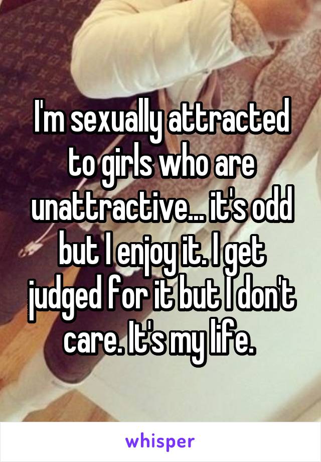 I'm sexually attracted to girls who are unattractive... it's odd but I enjoy it. I get judged for it but I don't care. It's my life. 