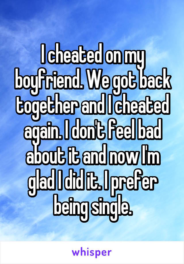 I cheated on my boyfriend. We got back together and I cheated again. I don't feel bad about it and now I'm glad I did it. I prefer being single.