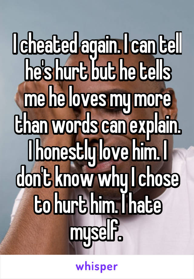 I cheated again. I can tell he's hurt but he tells me he loves my more than words can explain. I honestly love him. I don't know why I chose to hurt him. I hate myself. 