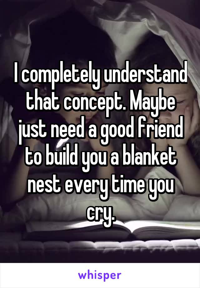 I completely understand that concept. Maybe just need a good friend to build you a blanket nest every time you cry.