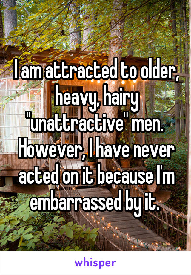 I am attracted to older, heavy, hairy "unattractive" men. 
However, I have never acted on it because I'm embarrassed by it. 