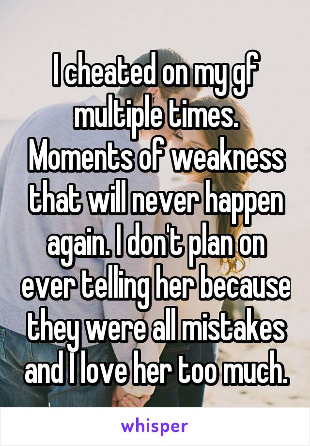 I cheated on my gf multiple times. Moments of weakness that will never happen again. I don't plan on ever telling her because they were all mistakes and I love her too much.