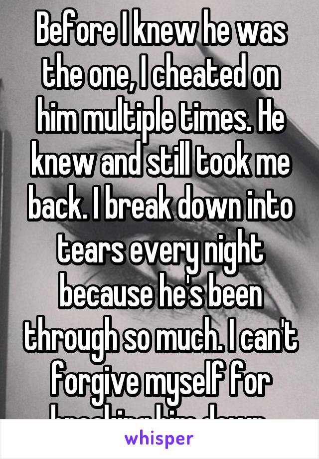 Before I knew he was the one, I cheated on him multiple times. He knew and still took me back. I break down into tears every night because he's been through so much. I can't forgive myself for breaking him down.