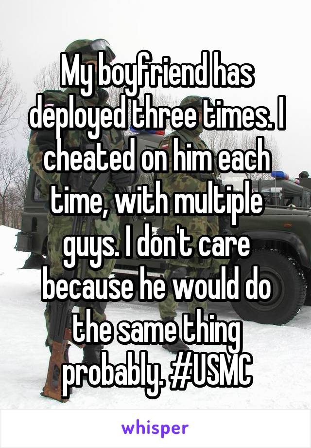 My boyfriend has deployed three times. I cheated on him each time, with multiple guys. I don't care because he would do the same thing probably. #USMC
