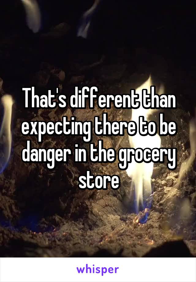 That's different than expecting there to be danger in the grocery store