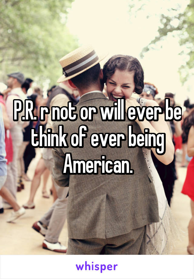 P.R. r not or will ever be think of ever being American.