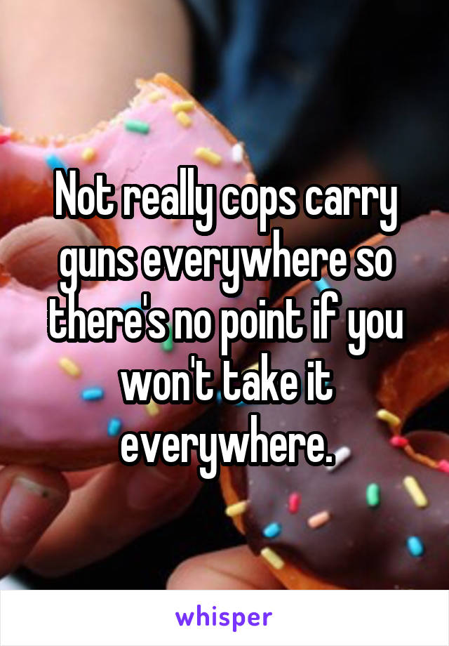 Not really cops carry guns everywhere so there's no point if you won't take it everywhere.